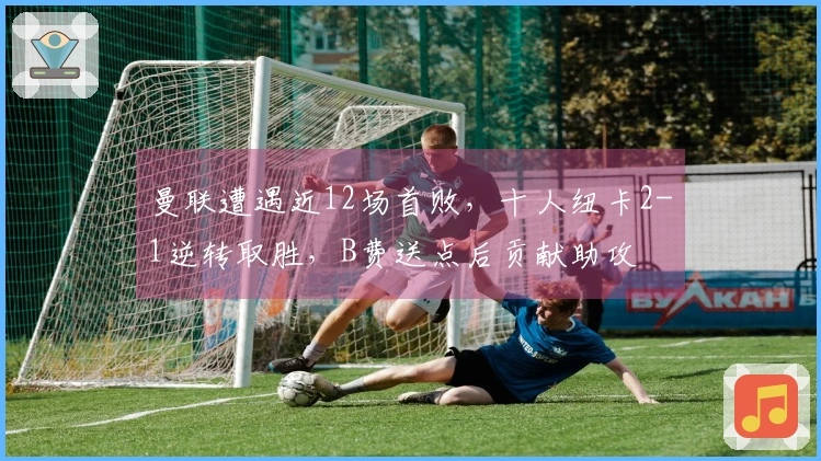 曼联遭遇近12场首败,十人纽卡2-1逆转取胜,B费送点后贡献助攻