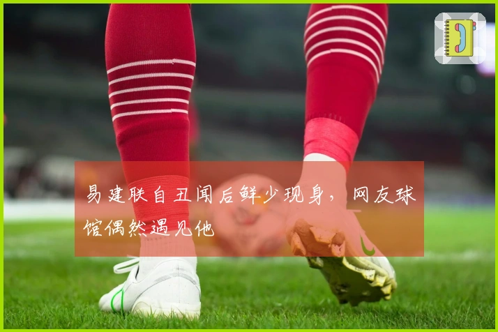 易建联自丑闻后鲜少现身，网友球馆偶然遇见他