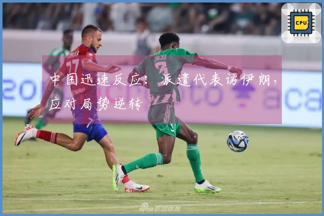 中国迅速反应：派遣代表访伊朗，应对局势逆转