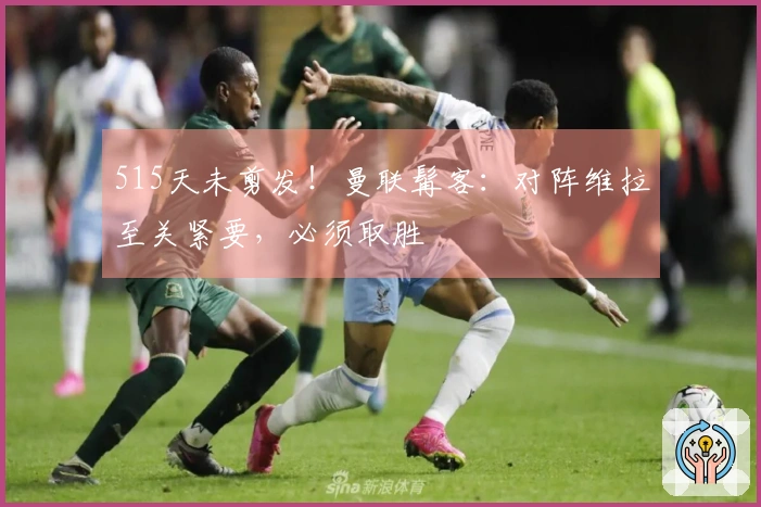 515天未剪发！曼联髯客：对阵维拉至关紧要，必须取胜