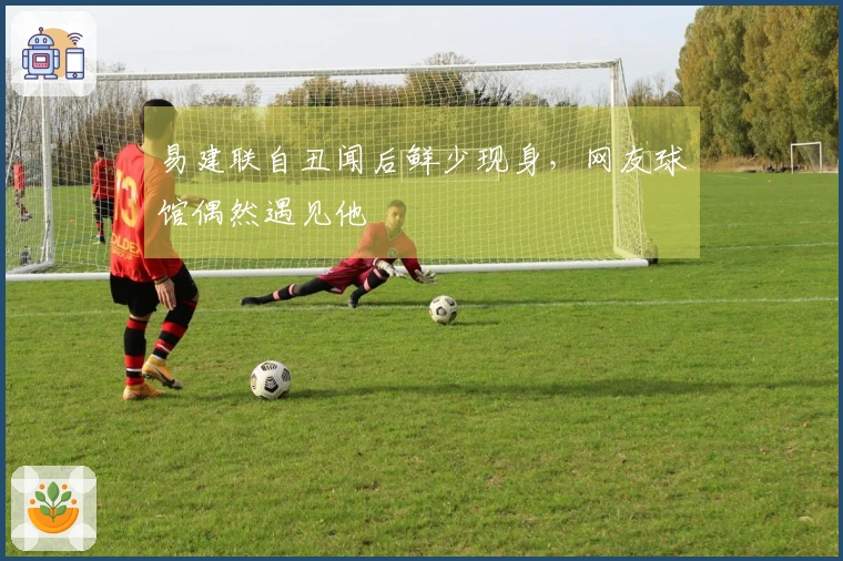 易建联自丑闻后鲜少现身，网友球馆偶然遇见他