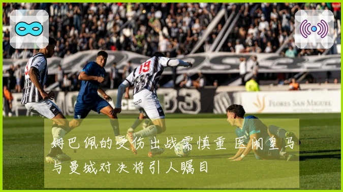 姆巴佩的受伤出战需慎重 医闹皇马与曼城对决将引人瞩目