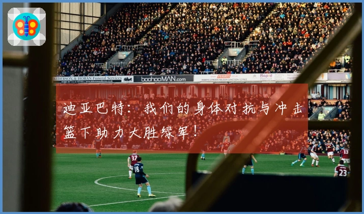 迪亚巴特：我们的身体对抗与冲击篮下助力大胜绿军！