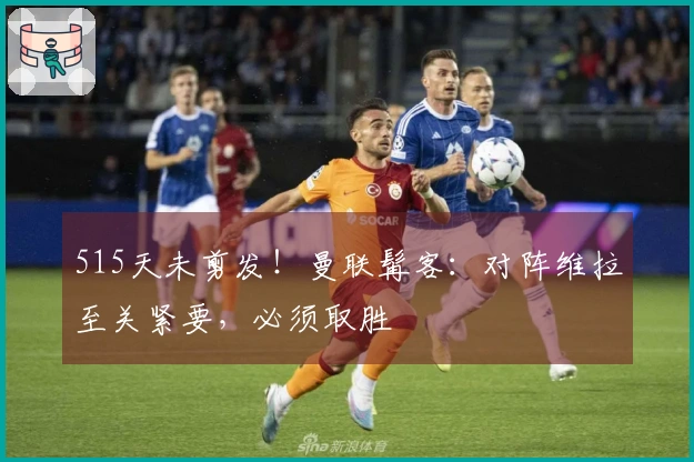 515天未剪发！曼联髯客：对阵维拉至关紧要，必须取胜