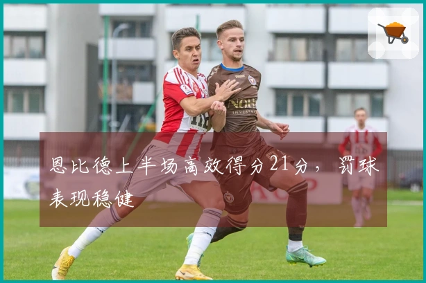 恩比德上半场高效得分21分，罚球表现稳健