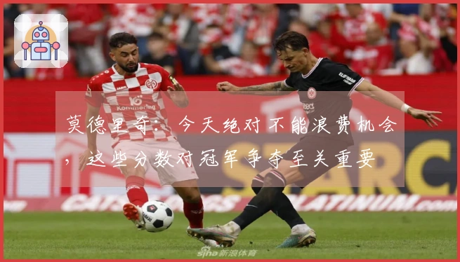 莫德里奇：今天绝对不能浪费机会，这些分数对冠军争夺至关重要