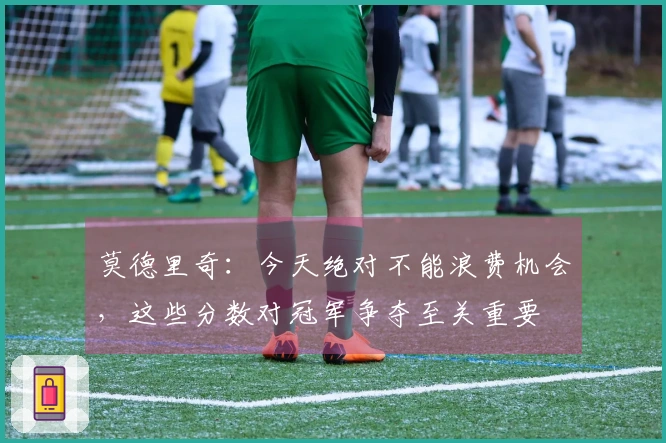 莫德里奇：今天绝对不能浪费机会，这些分数对冠军争夺至关重要