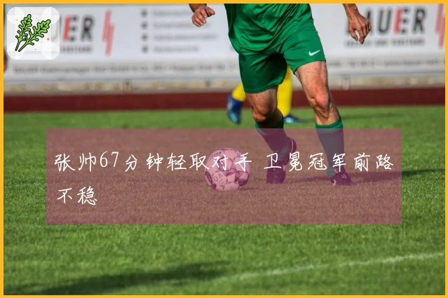 张帅67分钟轻取对手 卫冕冠军前路不稳