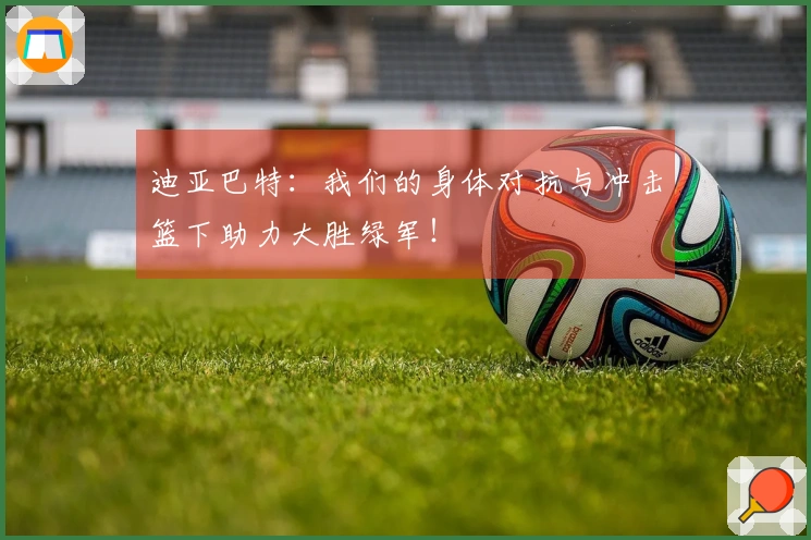迪亚巴特：我们的身体对抗与冲击篮下助力大胜绿军！