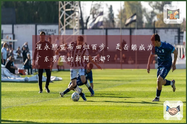 崔永熙宣布回归百步，是否能成为广东男篮的新阿不都？