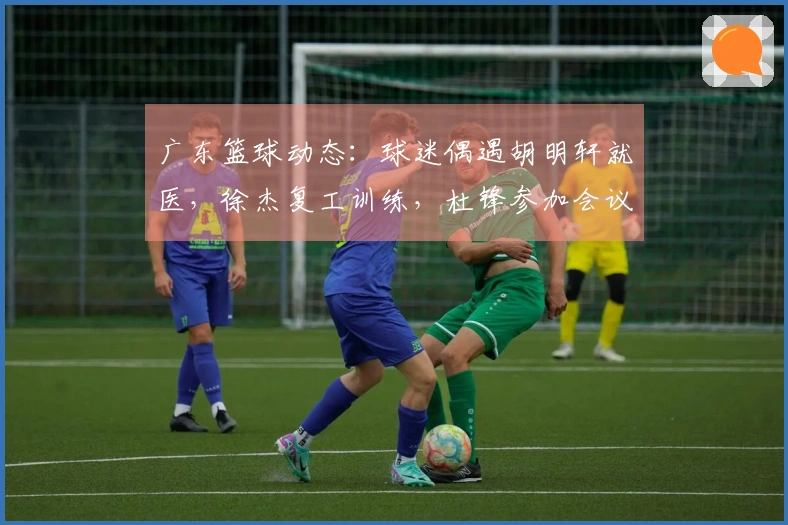 广东篮球动态：球迷偶遇胡明轩就医，徐杰复工训练，杜锋参加会议